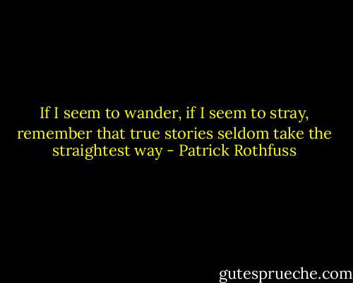 If I seem to wander, if I seem to stray, remember that true stories seldom take the straightest way - Patrick Rothfuss