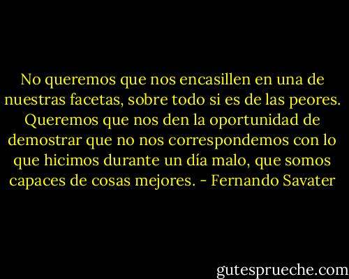 No queremos que nos encasillen en una de nuestras facetas, sobre todo si es de las peores. Queremos que nos den la oportunidad de demostrar que no nos correspondemos con lo que hicimos durante un día malo, que somos capaces de cosas mejores. - Fernando Savater