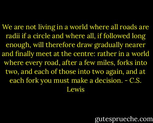 We are not living in a world where all roads are radii if a circle and where all, if followed long enough, will therefore draw gradually nearer and finally meet at the centre: rather in a world where every road, after a few miles, forks into two, and each of those into two again, and at each fork you must make a decision. - C.S. Lewis