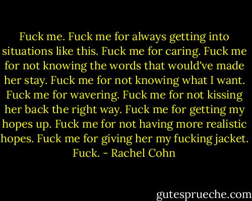 Fuck me. Fuck me for always getting into situations like this. Fuck me for caring. Fuck me for not knowing the words that would've made her stay. Fuck me for not knowing what I want. Fuck me for wavering. Fuck me for not kissing her back the right way. Fuck me for getting my hopes up. Fuck me for not having more realistic hopes. Fuck me for giving her my fucking jacket. Fuck. - Rachel Cohn