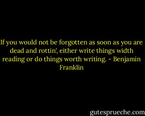 If you would not be forgotten as soon as you are dead and rottin', either write things width reading or do things worth writing. - Benjamin Franklin