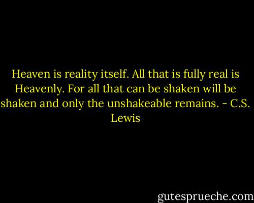 Heaven is reality itself. All that is fully real is Heavenly. For all that can be shaken will be shaken and only the unshakeable remains. - C.S. Lewis