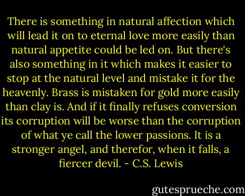 There is something in natural affection which will lead it on to eternal love more easily than natural appetite could be led on. But there's also something in it which makes it easier to stop at the natural level and mistake it for the heavenly. Brass is mistaken for gold more easily than clay is. And if it finally refuses conversion its corruption will be worse than the corruption of what ye call the lower passions. It is a stronger angel, and therefor, when it falls, a fiercer devil. - C.S. Lewis