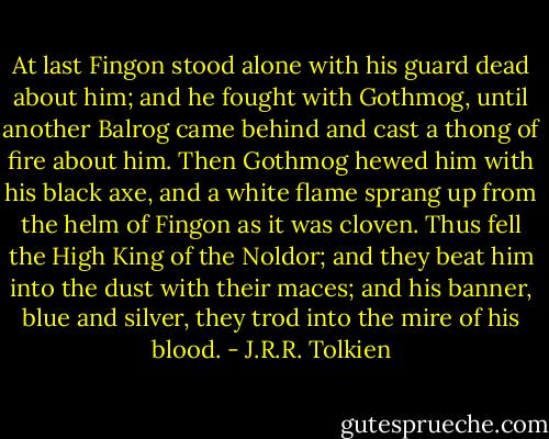 At last Fingon stood alone with his guard dead about him; and he fought with Gothmog, until another Balrog came behind and cast a thong of fire about him. Then Gothmog hewed him with his black axe, and a white flame sprang up from the helm of Fingon as it was cloven. Thus fell the High King of the Noldor; and they beat him into the dust with their maces; and his banner, blue and silver, they trod into the mire of his blood. - J.R.R. Tolkien