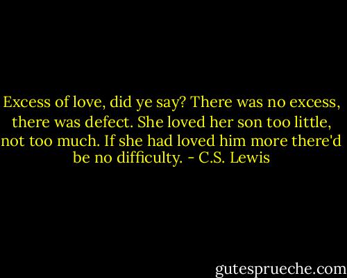 Excess of love, did ye say? There was no excess, there was defect. She loved her son too little, not too much. If she had loved him more there'd be no difficulty. - C.S. Lewis