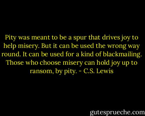 Pity was meant to be a spur that drives joy to help misery. But it can be used the wrong way round. It can be used for a kind of blackmailing. Those who choose misery can hold joy up to ransom, by pity. - C.S. Lewis
