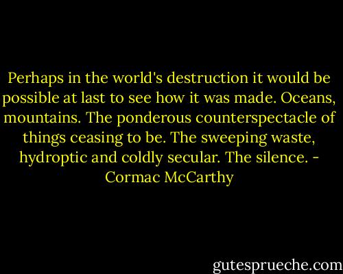 Perhaps in the world's destruction it would be possible at last to see how it was made. Oceans, mountains. The ponderous counterspectacle of things ceasing to be. The sweeping waste, hydroptic and coldly secular. The silence. - Cormac McCarthy