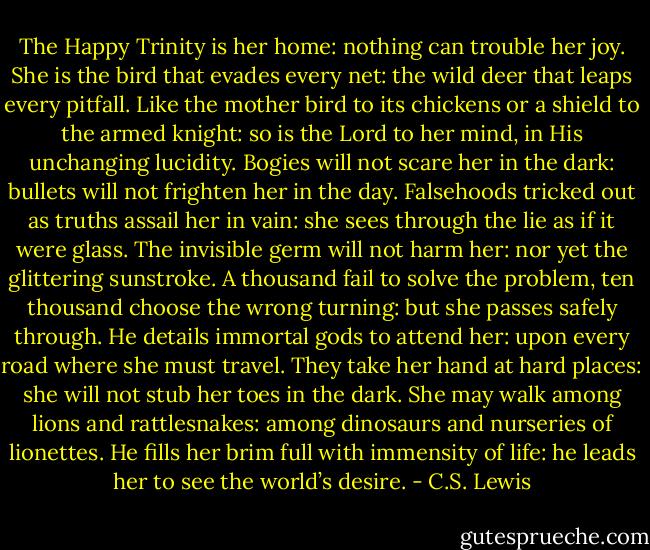 The Happy Trinity is her home: nothing can trouble her joy.<br />She is the bird that evades every net: the wild deer that leaps every pitfall.<br />Like the mother bird to its chickens or a shield to the armed knight: so is the Lord to her mind, in His unchanging lucidity.<br />Bogies will not scare her in the dark: bullets will not frighten her in the day.<br />Falsehoods tricked out as truths assail her in vain: she sees through the lie as if it were glass.<br />The invisible germ will not harm her: nor yet the glittering sunstroke.<br />A thousand fail to solve the problem, ten thousand choose the wrong turning: but she passes safely through.<br />He details immortal gods to attend her: upon every road where she must travel.<br />They take her hand at hard places: she will not stub her toes in the dark.<br />She may walk among lions and rattlesnakes: among dinosaurs and nurseries of lionettes.<br />He fills her brim full with immensity of life: he leads her to see the world’s desire. - C.S. Lewis