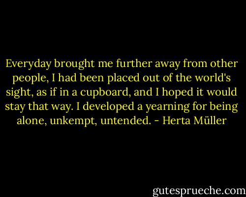 Everyday brought me further away from other people, I had been placed out of the world's sight, as if in a cupboard, and I hoped it would stay that way. I developed a yearning for being alone, unkempt, untended. - Herta Müller