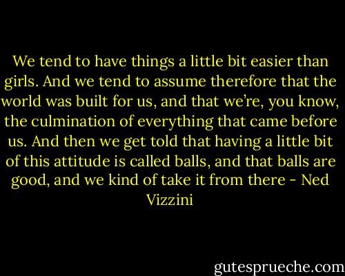 We tend to have things a little bit easier than girls. And we tend to assume therefore that the world was built for us, and that we’re, you know, the culmination of everything that came before us. And then we get told that having a little bit of this attitude is called balls, and that balls are good, and we kind of take it from there - Ned Vizzini