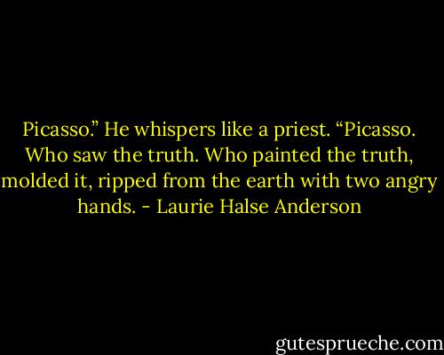 Picasso.” He whispers like a priest. “Picasso. Who saw the truth. Who painted the truth, molded it, ripped from the earth with two angry hands. - Laurie Halse Anderson