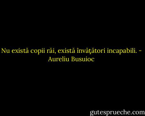 Nu există copii răi, există învăţători incapabili. - Aureliu Busuioc