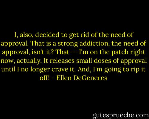 I, also, decided to get rid of the need of approval. That is a strong addiction, the need of approval, isn't it? That---I'm on the patch right now, actually. It releases small doses of approval until I no longer crave it. And, I'm going to rip it off! - Ellen DeGeneres