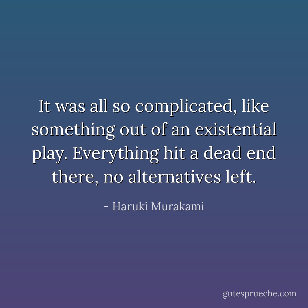 It<br />was all so complicated, like something out of an existential<br />play. Everything hit a dead end there, no alternatives left. - Haruki Murakami