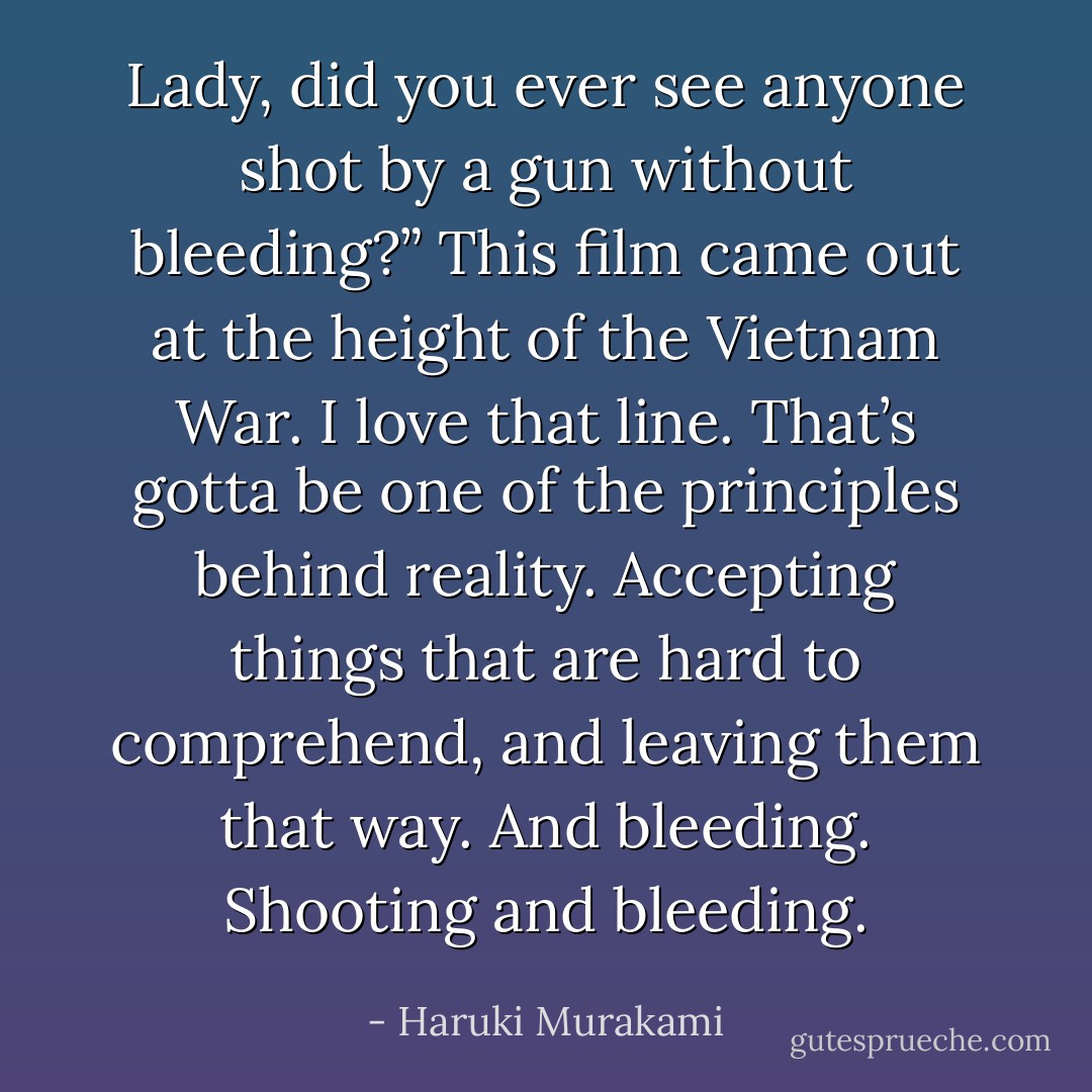 Lady, did you ever see anyone shot by a gun<br />without bleeding?” This film came out at the height of the Vietnam<br />War.<br />I love that line. That’s gotta be one of the principles behind<br />reality. Accepting things that are hard to comprehend, and leaving<br />them that way. And bleeding. Shooting and bleeding. - Haruki Murakami