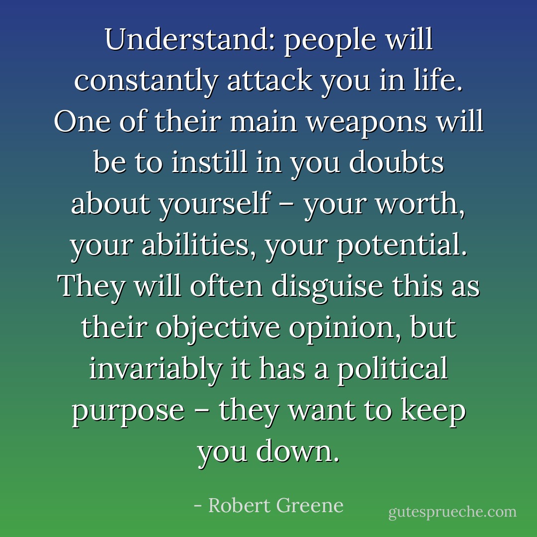 Understand: people will constantly attack you in life. One of their main weapons will be to instill in you doubts about yourself – your worth, your abilities, your potential. They will often disguise this as their objective opinion, but invariably it has a political purpose – they want to keep you down. - Robert Greene