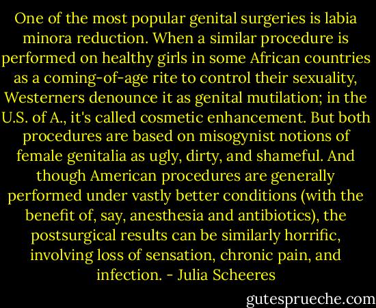 One of the most popular genital surgeries is labia minora reduction. When a similar procedure is performed on healthy girls in some African countries as a coming-of-age rite to control their sexuality, Westerners denounce it as genital mutilation; in the U.S. of A., it's called cosmetic enhancement. But both procedures are based on misogynist notions of female genitalia as ugly, dirty, and shameful. And though American procedures are generally performed under vastly better conditions (with the benefit of, say, anesthesia and antibiotics), the postsurgical results can be similarly horrific, involving loss of sensation, chronic pain, and infection. - Julia Scheeres
