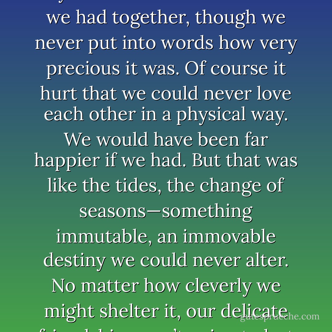 All over again I understood how important, how irreplaceable,<br />Sumire was to me. In her own special way she’d kept me<br />tethered to the world. As I talked to her and read her stories,<br />my mind quietly expanded, and I could see things I’d never<br />seen before. Without even trying, we grew close. Like a pair of<br />young lovers undressing in front of each other, Sumire and I<br />had exposed our hearts to one another, an experience I’d never<br />have with anyone else, anywhere. We cherished what we had<br />together, though we never put into words how very precious it<br />was.<br />Of course it hurt that we could never love each other in a<br />physical way. We would have been far happier if we had. But<br />that was like the tides, the change of seasons—something<br />immutable, an immovable destiny we could never alter. No<br />matter how cleverly we might shelter it, our delicate friendship<br />wasn’t going to last for ever. We were bound to reach a dead<br />end. That was painfully clear.<br />I loved Sumire more than anyone else and wanted her more<br />than anything in the world. And I couldn’t just shelve those<br />feelings, for there was nothing to take their place.<br />I dreamed that someday there’d be a sudden, major<br />transformation. Even if the chances of it coming true were slim, I<br />could dream about it, couldn’t I? But I knew it would never<br />come true. - Haruki Murakami