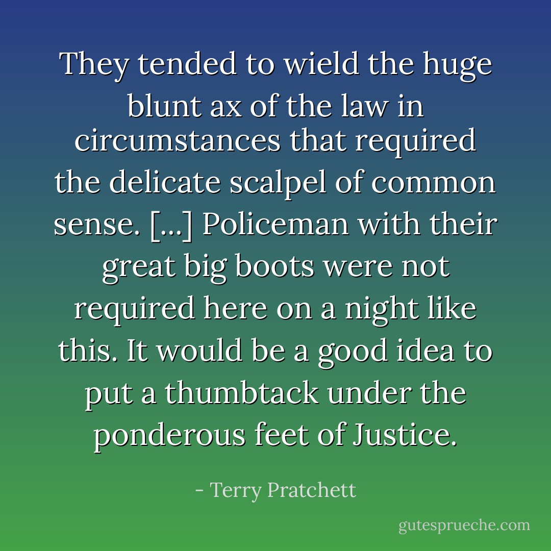 They tended to wield the huge blunt ax of the law in circumstances that required the delicate scalpel of common sense. [...] Policeman with their great big boots were not required here on a night like this. It would be a good idea to put a thumbtack under the ponderous feet of Justice. - Terry Pratchett