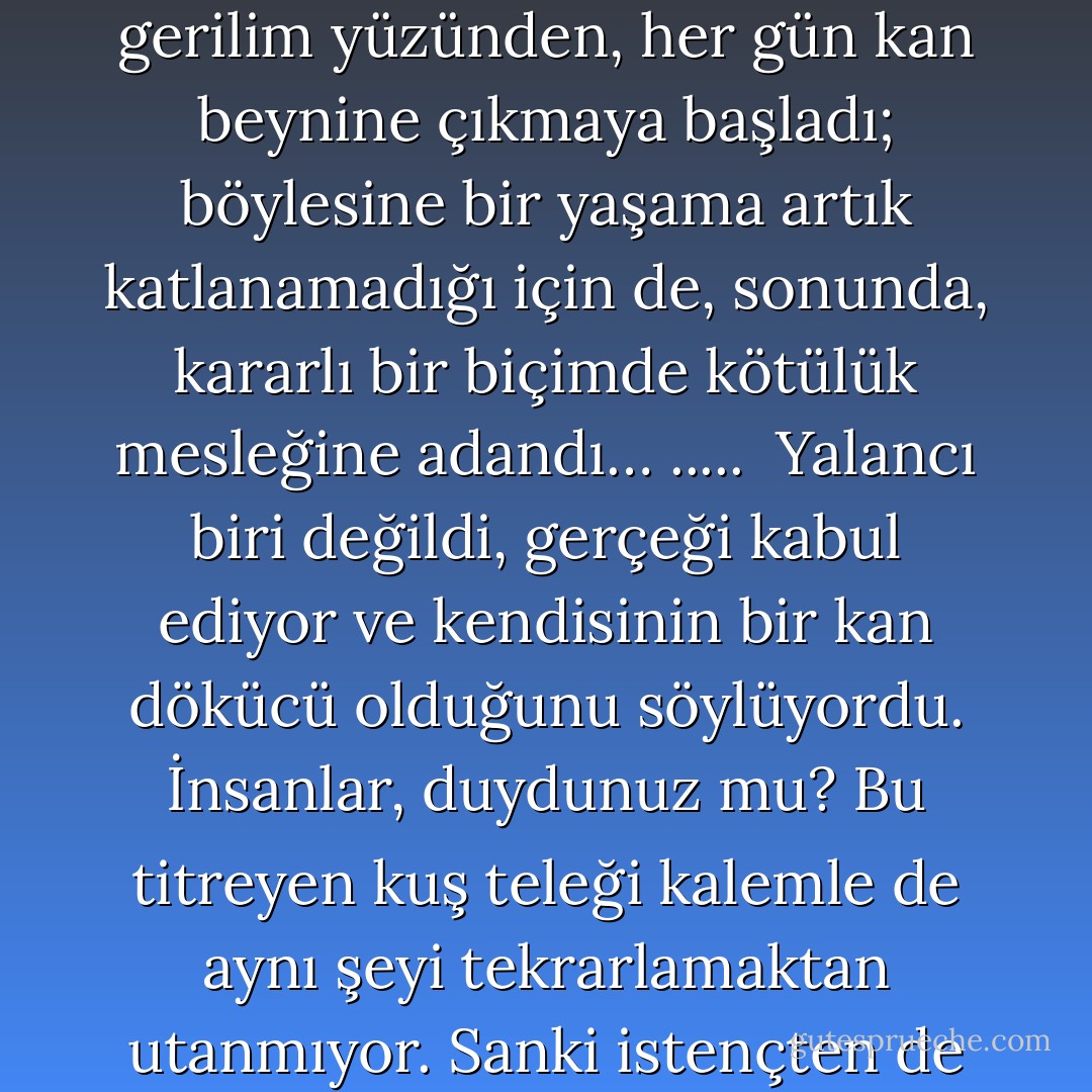 Maldoror'un mutlu yaşadığı o ilk yıllarda nasıl iyi yürekli biri olduğunu anlatacağım birkaç satırda.<br />Daha sonra, kötü ruhlu doğmuş olduğunu fark etti: Ne garip yazgı! Kişiliğini elinden geldiğince<br />gizledi uzun yıllar, ama sonunda, şu alışık olmadığı gerilim yüzünden, her gün kan beynine çıkmaya<br />başladı; böylesine bir yaşama artık katlanamadığı için de, sonunda, kararlı bir biçimde kötülük<br />mesleğine adandı… .....<br /><br />Yalancı biri değildi, gerçeği kabul ediyor ve<br />kendisinin bir kan dökücü olduğunu söylüyordu. İnsanlar, duydunuz mu? Bu titreyen kuş teleği<br />kalemle de aynı şeyi tekrarlamaktan utanmıyor. Sanki istençten de güçlü yetke… Bir lânet! Yerçekimi<br />yasalarına karşı koyabilir mi taş? Olanaksız. Kötülük, iyilikle bağlaşma yapmak isterse, olanaksızdır.<br />Yukarıda söylediğim de buydu benim zaten. - Comte de Lautréamont