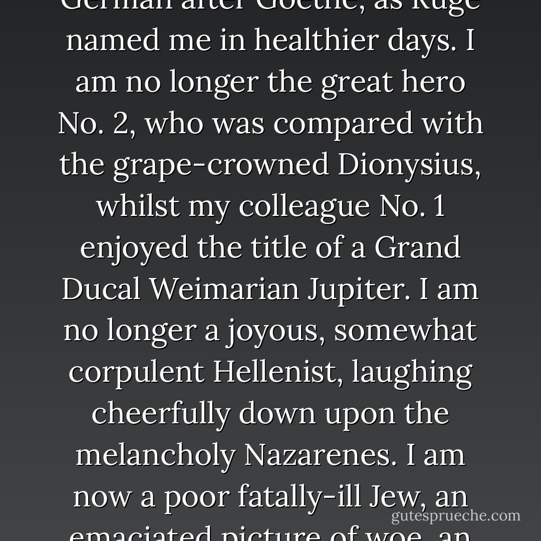 I am no longer a divine biped. I am no longer the freest German after Goethe, as Ruge named me in healthier days. I am no longer the great hero No. 2, who was compared with the grape-crowned Dionysius, whilst my colleague No. 1 enjoyed the title of a Grand Ducal Weimarian Jupiter. I am no longer a joyous, somewhat corpulent Hellenist, laughing cheerfully down upon the melancholy Nazarenes. I am now a poor fatally-ill Jew, an emaciated picture of woe, an unhappy man. - Heinrich Heine