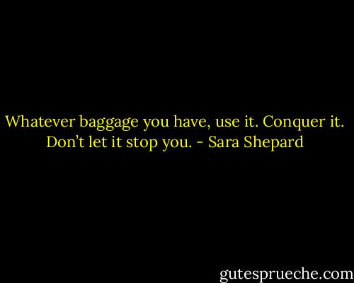 Whatever baggage you have, use it. Conquer it. Don’t let it stop you. - Sara Shepard
