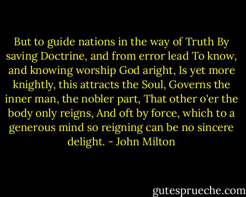 But to guide nations in the way of Truth<br />By saving Doctrine, and from error lead<br />To know, and knowing worship God aright,<br />Is yet more knightly, this attracts the Soul,<br />Governs the inner man, the nobler part,<br />That other o'er the body only reigns,<br />And oft by force, which to a generous mind<br />so reigning can be no sincere delight. - John Milton
