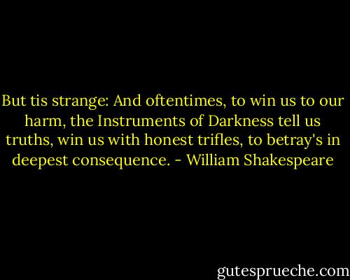 But tis strange: And oftentimes, to win us to our harm, the Instruments of Darkness tell us truths, win us with honest trifles, to betray's in deepest consequence. - William Shakespeare