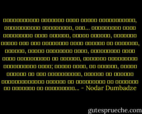 მარადისობის კანონის აზრი იმაში მდგომარეობს, პატივცემულო პროფესორო, რომ... ადამიანის სული გაცილებით უფრო მძიმეა, ვიდრე სხეული, იმდენად მძიმე რომ ერთ ადამიანს მისი ტარება არ შეუძლია, ამიტომ, ვიდრე ცოცხლები ვართ, ერთმანეთს ხელი უნდა შევაშველოთ და ვეცადთ, როგორმე უკვდავყოთ ერთმანეტის სული; თქვენ ჩემი, მე სხვისი, სხვამ სხვისი და ასე დაუსაბამოდ, რამეთუ იმ სხვისი გარდაცვალების შემდეგ არ დავობლდეთ და მარტონი არ დავრჩეთ ამ ქვეყანაზე... - Nodar Dumbadze