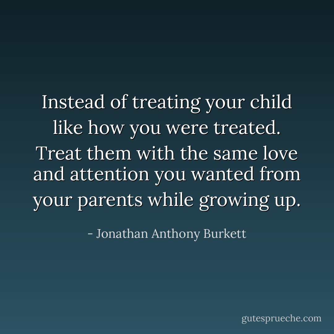 Instead of treating your child like how you were treated. Treat them with the same love and attention you wanted from your parents while growing up. - Jonathan Anthony Burkett