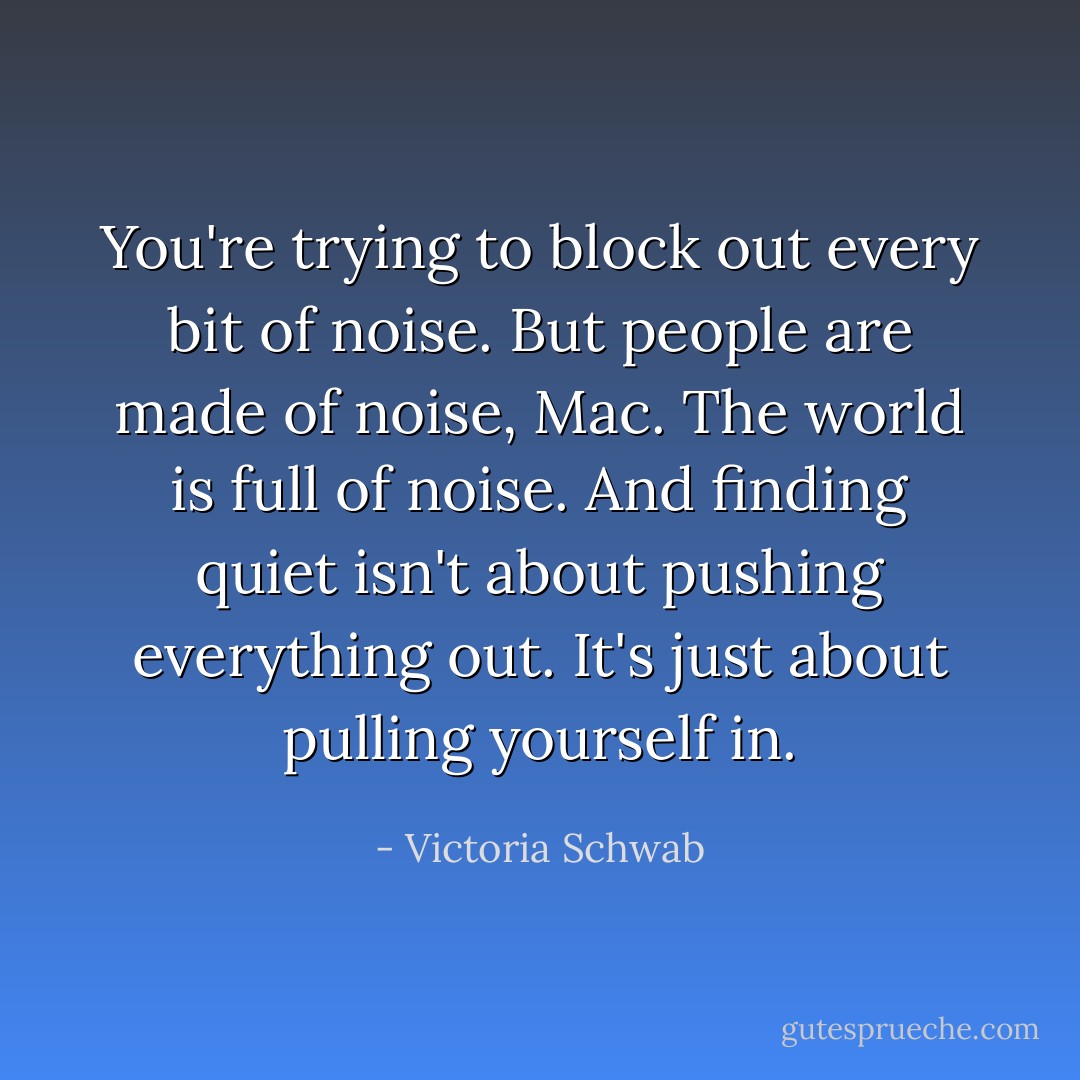You're trying to block out every bit of noise. But people are made of noise, Mac. The world is full of noise. And finding quiet isn't about pushing everything out. It's just about pulling yourself in. - Victoria Schwab