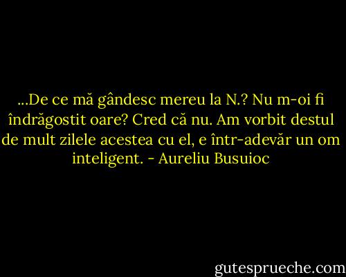 ...De ce mă gândesc mereu la N.? Nu m-oi fi îndrăgostit oare? Cred că nu. Am vorbit destul de mult zilele acestea cu el, e într-adevăr un om inteligent. - Aureliu Busuioc