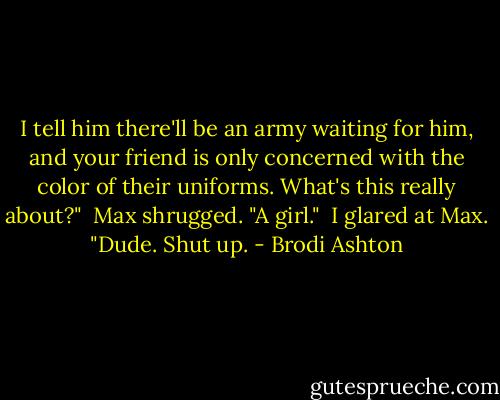 I tell him there'll be an army waiting for him, and your friend is only concerned with the color of their uniforms. What's this really about?"<br /><br />Max shrugged. "A girl."<br /><br />I glared at Max. "Dude. Shut up. - Brodi Ashton