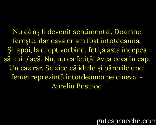 Nu că aş fi devenit sentimental, Doamne fereşte, dar cavaler am fost întotdeauna. Şi-apoi, la drept vorbind, fetiţa asta începea să-mi placă. Nu, nu ca fetiţă! Avea ceva în cap. Un caz rar. Se zice că ideile şi părerile unei femei reprezintă întotdeauna pe cineva. - Aureliu Busuioc