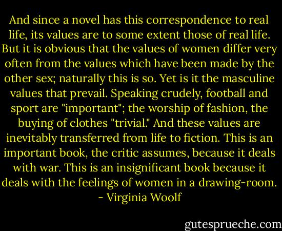 And since a novel has this correspondence to real life, its values are to some extent those of real life. But it is obvious that the values of women differ very often from the values which have been made by the other sex; naturally this is so. Yet is it the masculine values that prevail. Speaking crudely, football and sport are "important"; the worship of fashion, the buying of clothes "trivial." And these values are inevitably transferred from life to fiction. This is an important book, the critic assumes, because it deals with war. This is an insignificant book because it deals with the feelings of women in a drawing-room. - Virginia Woolf