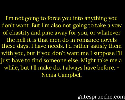 I'm not going to force you into anything you don't want. But I'm also not going to take a vow of chastity and pine away for you, or whatever the hell it is that men do in romance novels these days. I have needs. I'd rather satisfy them with you, but if you don't want me I suppose I'll just have to find someone else. Might take me a while, but I'll make do. I always have before. - Nenia Campbell
