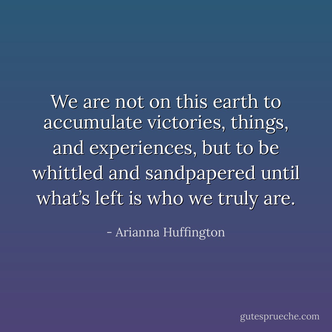 We are not on this earth to accumulate victories, things, and experiences, but to be whittled and sandpapered until what’s left is who we truly are. - Arianna Huffington
