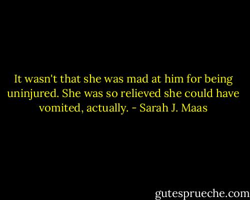 It wasn't that she was mad at him for being uninjured. She was so relieved she could have vomited, actually. - Sarah J. Maas