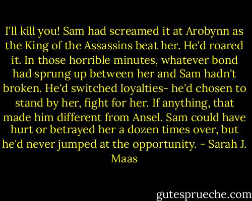I'll kill you! Sam had screamed it at Arobynn as the King of the Assassins beat her. He'd roared it. In those horrible minutes, whatever bond had sprung up between her and Sam hadn't broken. He'd switched loyalties- he'd chosen to stand by her, fight for her. If anything, that made him different from Ansel. Sam could have hurt or betrayed her a dozen times over, but he'd never jumped at the opportunity. - Sarah J. Maas