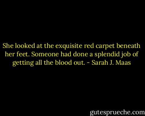 She looked at the exquisite red carpet beneath her feet. Someone had done a splendid job of getting all the blood out. - Sarah J. Maas