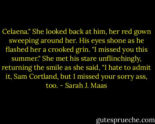 Celaena." She looked back at him, her red gown sweeping around her. His eyes shone as he flashed her a crooked grin. "I missed you this summer."<br />She met his stare unflinchingly, returning the smile as she said, "I hate to admit it, Sam Cortland, but I missed your sorry ass, too. - Sarah J. Maas