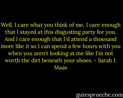 Well, I care what you think of me. I care enough that I stayed at this disgusting party for you. And I care enough that I'd attend a thousand more like it so I can spend a few hours with you when you aren't looking at me like I'm not worth the dirt beneath your shoes. - Sarah J. Maas
