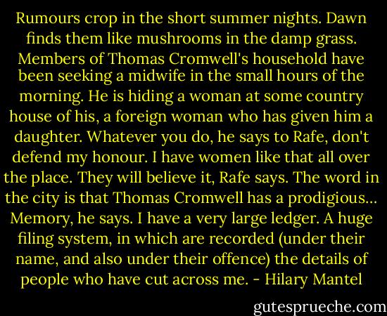 Rumours crop in the short summer nights. Dawn finds them like mushrooms<br />in the damp grass. Members of Thomas Cromwell's household have been seeking a midwife in the small hours of the morning. He is hiding a woman at some country house of his, a foreign woman who has given him a daughter.<br />Whatever you do, he says to Rafe, don't defend my honour. I have women like that all over the place.<br />They will believe it, Rafe says. The word in the city is that Thomas Cromwell has a prodigious…<br />Memory, he says. I have a very large ledger. A huge filing system, in which are recorded (under their name, and also under their offence) the details of people who have cut across me. - Hilary Mantel