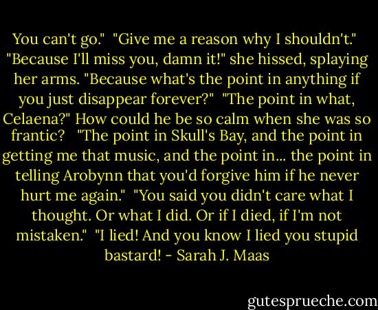 You can't go."<br /><br />"Give me a reason why I shouldn't."<br /><br />"Because I'll miss you, damn it!" she hissed, splaying her arms. "Because what's the point in anything if you just disappear forever?"<br /><br />"The point in what, Celaena?" How could he be so calm when she was so frantic? <br /><br />"The point in Skull's Bay, and the point in getting me that music, and the point in... the point in telling Arobynn that you'd forgive him if he never hurt me again."<br /><br />"You said you didn't care what I thought. Or what I did. Or if I died, if I'm not mistaken."<br /><br />"I lied! And you know I lied you stupid bastard! - Sarah J. Maas