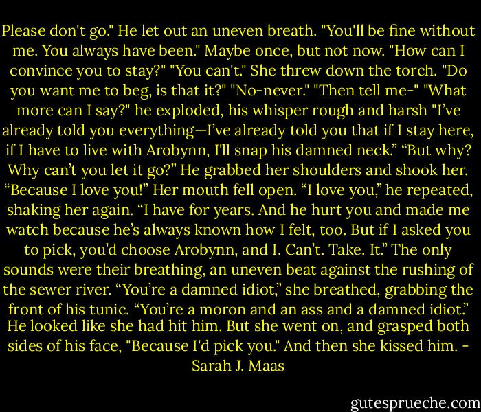 Please don't go."<br />He let out an uneven breath. "You'll be fine without me. You always have been."<br />Maybe once, but not now. "How can I convince you to stay?"<br />"You can't."<br />She threw down the torch. "Do you want me to beg, is that it?"<br />"No-never."<br />"Then tell me-"<br />"What more can I say?" he exploded, his whisper rough and harsh "I’ve already told you everything—I’ve already told you that if I stay here, if I have to live with Arobynn, I'll snap his damned neck.”<br />“But why? Why can’t you let it go?”<br />He grabbed her shoulders and shook her. “Because I love you!”<br />Her mouth fell open.<br />“I love you,” he repeated, shaking her again. “I have for years. And he hurt you and made me watch because he’s always known how I felt, too. But if I asked you to pick, you’d choose Arobynn, and I. Can’t. Take. It.”<br />The only sounds were their breathing, an uneven beat against the rushing of the sewer river.<br />“You’re a damned idiot,” she breathed, grabbing the front of his tunic. “You’re a moron and an ass and a damned idiot.” He looked like she had hit him. But she went on, and grasped both sides of his face, "Because I'd pick you."<br />And then she kissed him. - Sarah J. Maas
