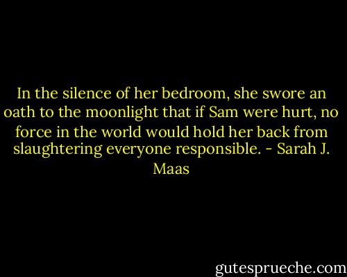 In the silence of her bedroom, she swore an oath to the moonlight that if Sam were hurt, no force in the world would hold her back from slaughtering everyone responsible. - Sarah J. Maas