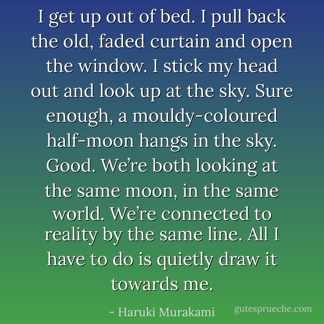 I get up out of bed. I pull back the old, faded curtain and open<br />the window. I stick my head out and look up at the sky. Sure<br />enough, a mouldy-coloured half-moon hangs in the sky. Good.<br />We’re both looking at the same moon, in the same world. We’re<br />connected to reality by the same line. All I have to do is quietly<br />draw it towards me. - Haruki Murakami