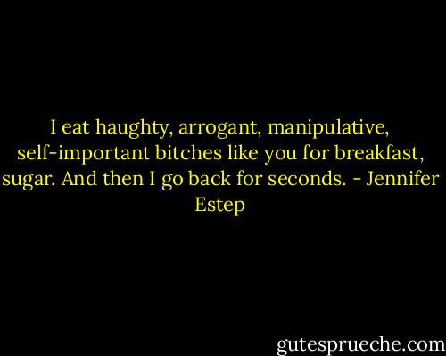 I eat haughty, arrogant, manipulative, self-important bitches like you for breakfast, sugar. And then I go back for seconds. - Jennifer Estep