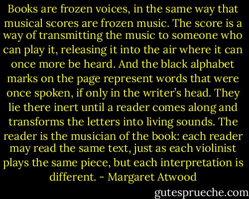 Books are frozen voices, in the same way that musical scores are frozen music. The score is a way of transmitting the music to someone who can play it, releasing it into the air where it can once more be heard. And the black alphabet marks on the page represent words that were once spoken, if only in the writer’s head. They lie there inert until a reader comes along and transforms the letters into living sounds. The reader is the musician of the book: each reader may read the same text, just as each violinist plays the same piece, but each interpretation is different. - Margaret Atwood