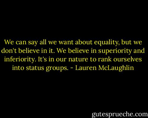 We can say all we want about equality, but we don't believe in it. We believe in superiority and inferiority. It's in our nature to rank ourselves into status groups. - Lauren McLaughlin